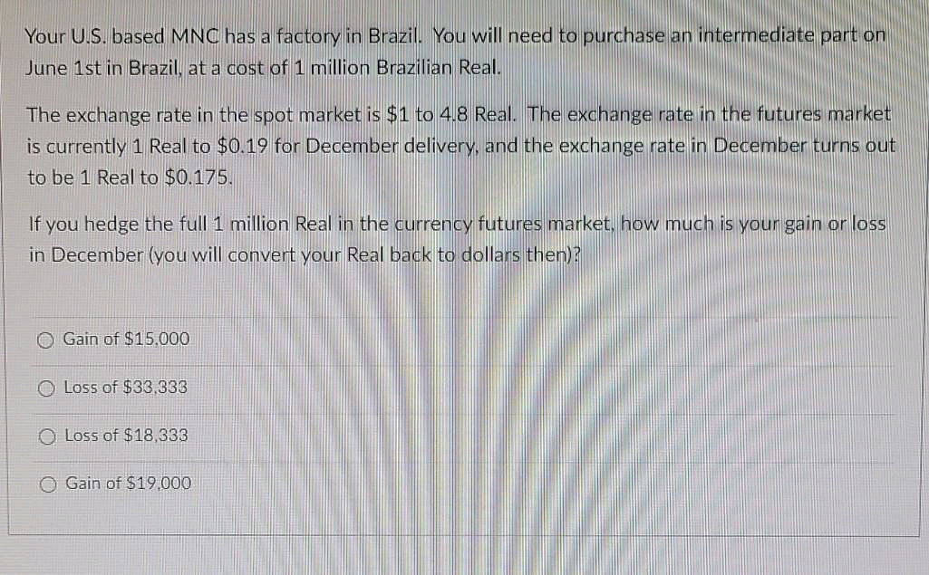 Your U.S. based MNC has a factory in Brazil. You will need to purchase an intermediate part on
June 1st in Brazil, at a cost of 1 million Brazilian Real.
The exchange rate in the spot market is $1 to 4.8 Real. The exchange rate in the futures market
is currently 1 Real to $0.19 for December delivery, and the exchange rate in December turns out
to be 1 Real to $0.175.
If you hedge the full 1 million Real in the currency futures market, how much is your gain or loss
in December (you will convert your Real back to dollars then)?
O Gain of $15,000
O Loss of $33,333
O Loss of $18,333
O Gain of $19,000
