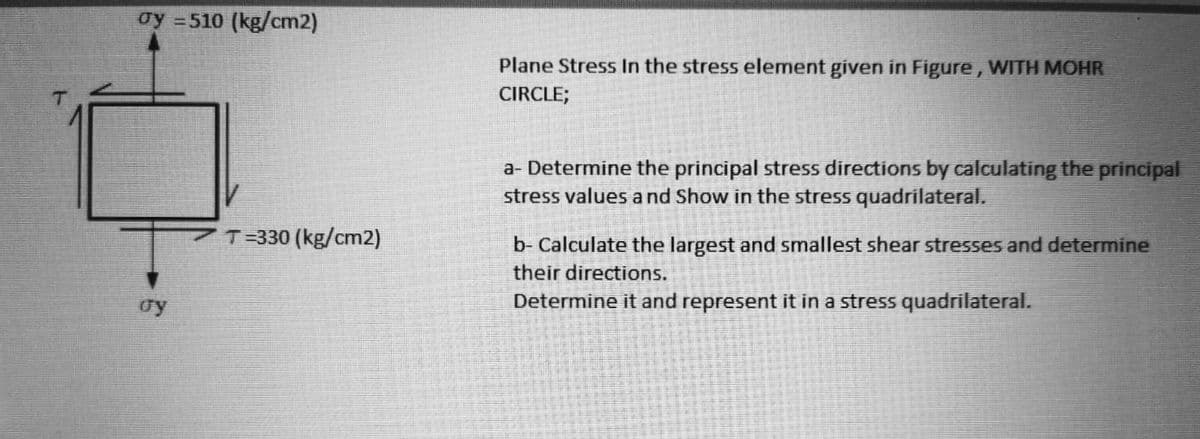 oy =510 (kg/cm2)
Plane Stress In the stress element given in Figure, WITH MOHR
CIRCLE;
a- Determine the principal stress directions by calculating the principal
stress values a nd Show in the stress quadrilateral.
T=330 (kg/cm2)
b- Calculate the largest and smallest shear stresses and determine
their directions.
oy
Determine it and represent it in a stress quadrilateral.
