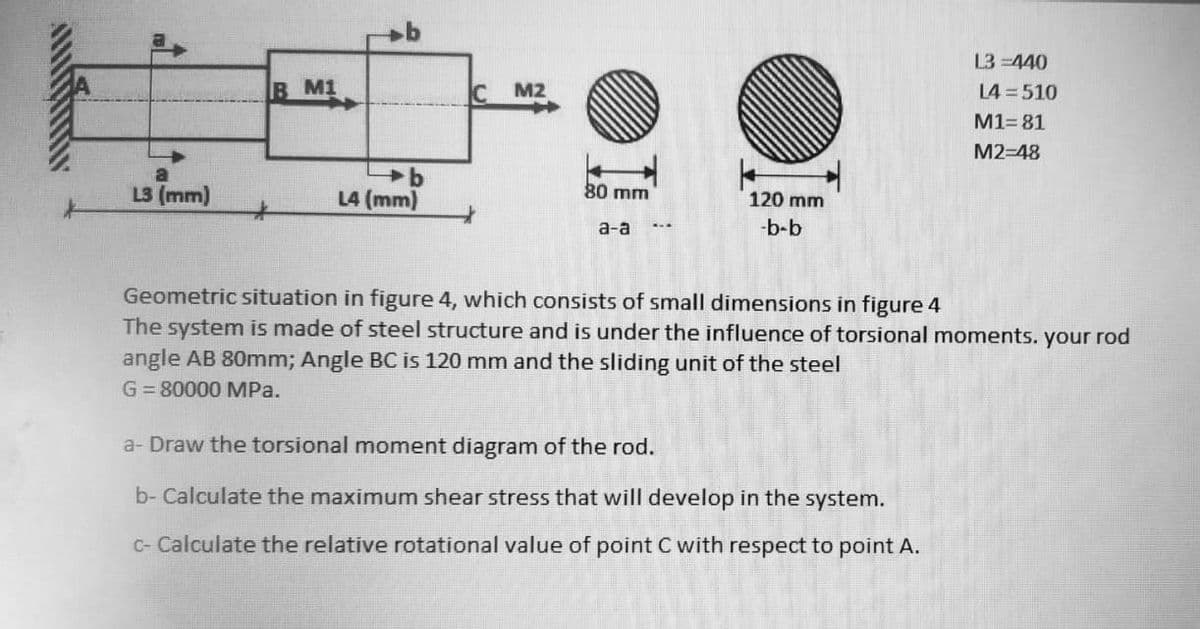 L3 =440
B M1
IC
M2
L4 = 510
M1= 81
M2-48
L3 (mm)
L4 (mm)
80 mm
120 mm
а-а
-b-b
Geometric situation in figure 4, which consists of small dimensions in figure 4
The system is made of steel structure and is under the influence of torsional moments. your rod
angle AB 80mm; Angle BC is 120 mm and the sliding unit of the steel
G= 80000 MPa.
a- Draw the torsional moment diagram of the rod.
b- Calculate the maximum shear stress that will develop in the system.
C- Calculate the relative rotational value of point C with respect to point A.
