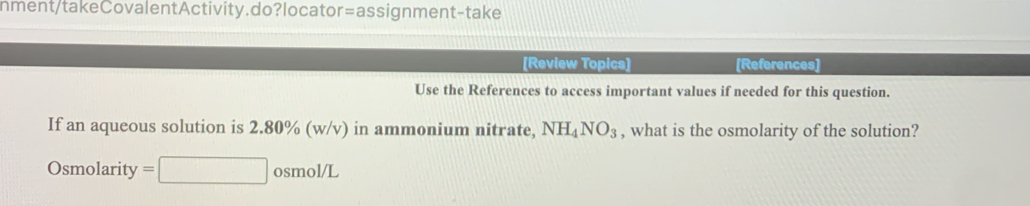 **Calculating Osmolarity of Ammonium Nitrate Solution**

In this section, we will calculate the osmolarity of an aqueous solution containing ammonium nitrate.

**Problem Statement:**

*If an aqueous solution is 2.80% (w/v) in ammonium nitrate, NH₄NO₃, what is the osmolarity of the solution?*

**Formula:**

\[ \text{Osmolarity} = \, \boxed{\, \, \text{osmol/L} } \]

### Steps to Calculate Osmolarity:

1. **Understand the Given Data:**
   - The concentration of ammonium nitrate in the solution is 2.80% (w/v). This means there are 2.80 grams of NH₄NO₃ in every 100 mL of solution.

2. **Molecular Dissociation:**
   - Ammonium nitrate (NH₄NO₃) dissociates into two ions in water, ammonium ion (NH₄⁺) and nitrate ion (NO₃⁻):
   \[ \text{NH₄NO₃} \rightarrow \text{NH₄}^+ + \text{NO₃}^- \]
   - Each mole of NH₄NO₃ produces a total of 2 osmoles (one of NH₄⁺ and one of NO₃⁻).

3. **Calculate Molality:**
   - We first need the molar mass of NH₄NO₃:
     \[
     \text{Molar Mass of NH₄NO₃} = (14 + 1*4) + (14 + 16*3) = 80.04 \, g/mol 
     \]
   - Convert the weight/volume percentage to molarity (M):
     \[
     \text{Molarity (M)} = \frac{2.80 \, g}{80.04 \, g/mol \times 0.1\, L} = \frac{2.80 \, g}{8.004 \, g} = 0.35 \, M
     \]

4. **Calculate Osmolarity:**
   - Since each mole of NH₄NO₃ gives 2 osmoles, we multiply the molarity by the number of particles:
     \[
     \text{Osm