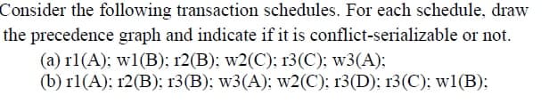 Consider the following transaction schedules. For each schedule, draw
the precedence graph and indicate if it is conflict-serializable or not.
(a) r1(A); w1(B); 12(B); w2(C); r3(C); w3(A);
(b) r1(A); 12(B); r3(B); w3(A); w2(C); 13(D); 13(C); w1(B);
