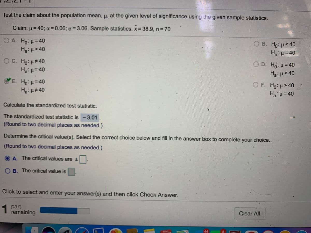 Test the claim about the population mean, u, at the given level of significance using the given sample statistics.
Claim: u = 40; a=0.06; o =3.06. Sample statistics: x 38.9, n 70
OA. Ho:u=40
Hg:p> 40
Ο Β. Ho: μ< 40
Ha:=40
OC. Ho: u#40
H3:H=40
Ο D. H : μ= 40
Haiu<40
E. Ho:H=40
HgiH#40
%3D
OF. Ho:u>40
Haiµ= 40
%3D
Calculate the standardized test statistic.
The standardized test statistic is-3.01.
(Round to two decimal places as needed.)
Determine the critical value(s). Select the correct choice below and fill in the answer box to complete your choice.
(Round to two decimal places as needed.)
A. The critical values are t
O B. The critical value is
Click to select and enter your answer(s) and then click Check Answer.
1
1 part
remaining
Clear All
MAR
44
8.
