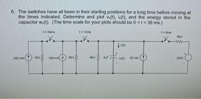 6. The switches have all been in their starting positions for a long time before moving at
the times indicated. Determine and plot ve(t), ic(t), and the energy stored in the
capacitor wc(t). (The time scale for your plots should be 0 < t < 36 ms.)
300 mA
t = 24ms
ਇਸ
www
1k 100 mA 2kn
t = 12ms
4k0
www
4µF
(1)
V.(1)
25 mA
t=0ms
X
4k02
www
200V