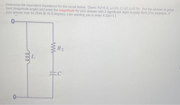 Determine the equivalent impedence for the circuit below. Given: R2-5 02, w-2, C-1F, L=0.7H. Put the answer in polar
form (magnitude, angle) and enter the magnitude for your answer with 3 significant digits in polar form (For example, if
your answer was 43.2546 @ 45.8 degrees, I am wanting you to enter 4.33e+1)
m
R₂
C