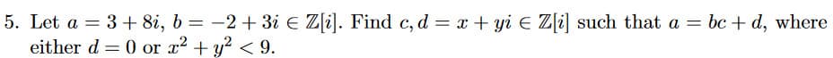 5. Let a = 3 + 8i, b = −2+ 3i € Z[i]. Find c, d = x + yi € Z[i] such that a = bc + d, where
either d = 0 or x² + y² <9.