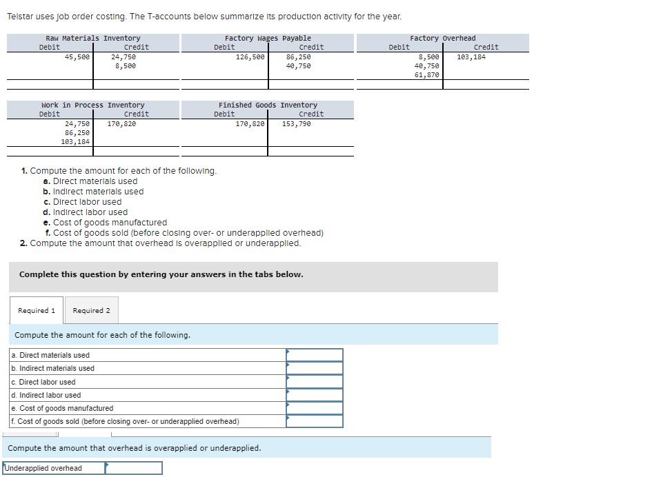 Telstar uses job order costing. The T-accounts below summarize its production activity for the year.
Raw Materials Inventory
Debit
Credit
45,500
Work in Process Inventory
Debit
Credit
24,750
8,500
24,750 170,820
86,250
103,184
b. Indirect materials used
c. Direct labor used
Required 1
1. Compute the amount for each of the following.
a. Direct materials used
Required 2
Factory Wages Payable
Debit
Compute the amount for each of the following.
a. Direct materials used
b. Indirect materials used
c. Direct labor used
126,500
Finished Goods Inventory
Debit
Credit
170,820
d. Indirect labor used
e. Cost of goods manufactured
f. Cost of goods sold (before closing over- or underapplied overhead)
2. Compute the amount that overhead is overapplied or underapplied.
Credit
Complete this question by entering your answers in the tabs below.
86,250
40,750
d. Indirect labor used
e. Cost of goods manufactured
f. Cost of goods sold (before closing over- or underapplied overhead)
Compute the amount that overhead is overapplied or underapplied.
Underapplied overhead
153,790
Debit
Factory Overhead
8,500
40,750
61,870
Credit
103,184