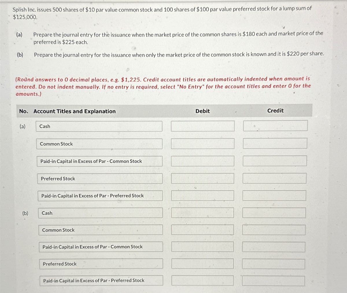 Splish Inc. issues 500 shares of $10 par value common stock and 100 shares of $100 par value preferred stock for a lump sum of
$125,000.
(a)
(b)
(Round answers to 0 decimal places, e.g. $1,225. Credit account titles are automatically indented when amount is
entered. Do not indent manually. If no entry is required, select "No Entry" for the account titles and enter 0 for the
amounts.)
Prepare the journal entry for the issuance when the market price of the common shares is $180 each and market price of the
preferred is $225 each.
Prepare the journal entry for the issuance when only the market price of the common stock is known and it is $220 per share.
No. Account Titles and Explanation
(a)
(b)
Cash
Common Stock
Paid-in Capital in Excess of Par - Common Stock
Preferred Stock
Paid-in Capital in Excess of Par - Preferred Stock
Cash
Common Stock
Paid-in Capital in Excess of Par - Common Stock
Preferred Stock
Paid-in Capital in Excess of Par - Preferred Stock
Debit
Credit
[[[