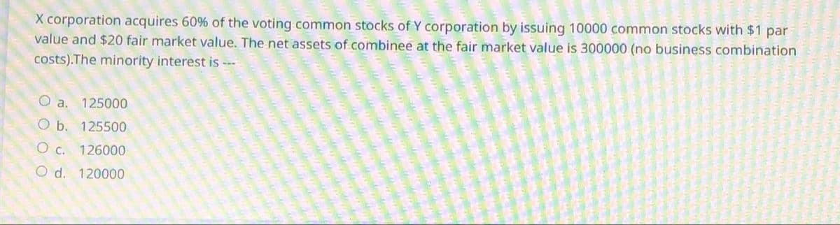 X corporation acquires 60% of the voting common stocks of Y corporation by issuing 10000 common stocks with $1 par
value and $20 fair market value. The net assets of combinee at the fair market value is 300000 (no business combination
costs).The minority interest is ---
000 0
O a. 125000
O b. 125500
C. 126000
O d. 120000