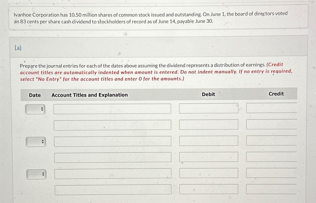 Ivanhoe Corporation has 10.50 million shares of common stock issued and outstanding. On June 1, the board of directors voted
an 83 cents per share cash dividend to stockholders of record as of June 14, payable June 30.
(a)
Prepare the journal entries for each of the dates above assuming the dividend represents a distribution of earnings. (Credit
account titles are automatically indented when amount is entered. Do not indent manually. If no entry is required,
select "No Entry" for the account titles and enter 0 for the amounts.)
Date Account Titles and Explanation
◄►
A
n
Debit
Credit