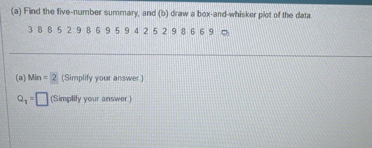 (a) Find the five-number summary, and (b) draw a box-and-whisker plot of the data.
38 85 2 986 95 94 25 29 8 6 6 9 □
(a) Min = 2 (Simplify your answer.)
Q₁ = (Simplify your answer.)