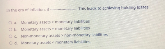 In the era of inflation, if
This leads to achieving holding losses
O a. Monetary assets > monetary liabilities
Monetary assets = monetary liabilities
Non-monetary assets > non-monetary liabilities
O b.
O c.
O d.
Monetary assets < monetary liabilities.