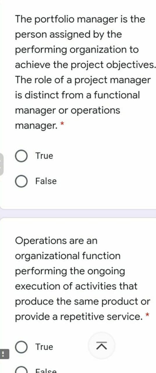 The portfolio manager is the
person assigned by the
performing organization to
achieve the project objectives.
The role of a project manager
is distinct from a functional
manager or operations
manager.
True
False
Operations are an
organizational function
performing the ongoing
execution of activities that
produce the same product or
provide a repetitive service.
O True
Ealse
K
