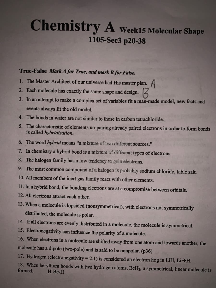 Chemistry A Week15 Molecular Shape
1105-Sec3 p20-38
True-False Mark A for True, and mark B for False.
1. The Master Architect of our universe had His master plan. A
2. Each molecule has exactly the same shape and design.
3. In an attempt to make a complex set of variables fit a man-made model, new facts and
events always fit the old model.
4. The bonds in water are not similar to those in carbon tetrachloride.
5. The characteristic of elements un-pairing already paired electrons in order to form bonds
is called hybridization.
6. The word hybrid means "a mixture of two different sources."
7. In chemistry a hybrid bond is a mixture of different types of electrons.
8. The halogen family has a low tendency to gain electrons.
9. The most common compound of a halogen is probably sodium chloride, table salt.
10. All members of the inert gas family react with other elements.
11. In a hybrid bond, the bonding electrons are at a compromise between orbitals.
12. All electrons attract each other.
13. When a molecule is lopsided (nonsymmetrical), with electrons not symmetrically
distributed, the molecule is polar.
14. If all electrons are evenly distributed in a molecule, the molecule is symmetrical.
15. Electronegativity can influence the polarity of a molecule.
16. When electrons in a molecule are shifted away from one atom and towards another, the
molecule has a dipole (two-pole) and is said to be nonpolar. (p36)
17. Hydrogen (electronegativity = 2.1) is considered an electron hog in LiH, Li>H.
18. When beryllium bonds with two hydrogen atoms, BeH2, a symmetrical, linear molecule is
formed.
H-Be-H
