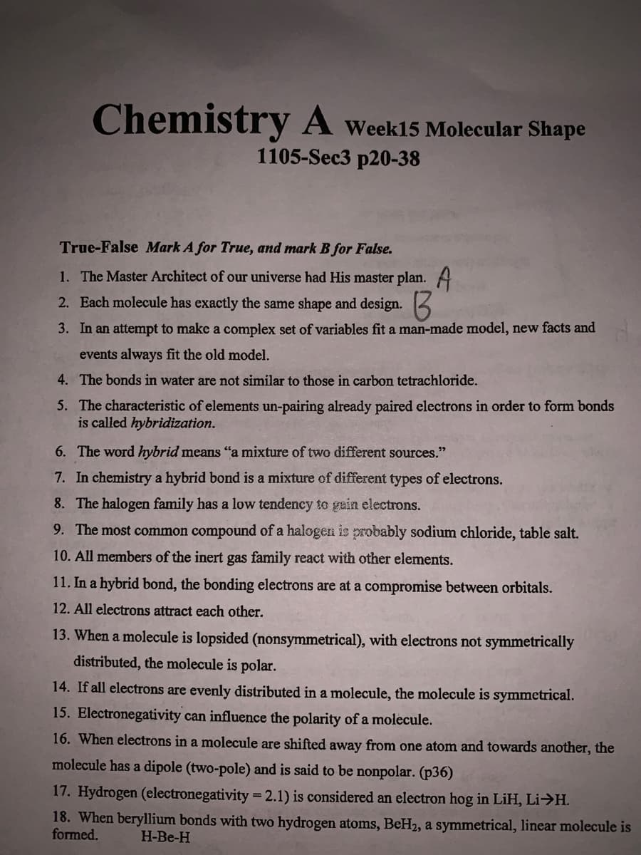 Chemistry A Week15 Molecular Shape
1105-Sec3 p20-38
True-False Mark A for True, and mark B for False.
1. The Master Architect of our universe had His master plan. A
2. Each molecule has exactly the same shape and design.
3. In an attempt to make a complex set of variables fit a man-made model, new facts and
events always fit the old model.
4. The bonds in water are not similar to those in carbon tetrachloride.
5. The characteristic of elements un-pairing already paired electrons in order to form bonds
is called hybridization.
6. The word hybrid means "a mixture of two different sources."
7. In chemistry a hybrid bond is a mixture of different types of electrons.
8. The halogen family has a low tendency to gain electrons.
9. The most common compound of a halogen is probably sodium chloride, table salt.
10. All members of the inert gas family react with other elements.
11. In a hybrid bond, the bonding electrons are at a compromise between orbitals.
12. All electrons attract each other.
13. When a molecule is lopsided (nonsymmetrical), with electrons not symmetrically
distributed, the molecule is polar.
14. If all electrons are evenly distributed in a molecule, the molecule is symmetrical.
15. Electronegativity can influence the polarity of a molecule.
16. When electrons in a molecule are shifted away from one atom and towards another, the
molecule has a dipole (two-pole) and is said to be nonpolar. (p36)
17. Hydrogen (electronegativity = 2.1) is considered an electron hog in LiH, Li>H.
18. When beryllium bonds with two hydrogen atoms, BeH2, a symmetrical, linear molecule is
formed.
H-Be-H
