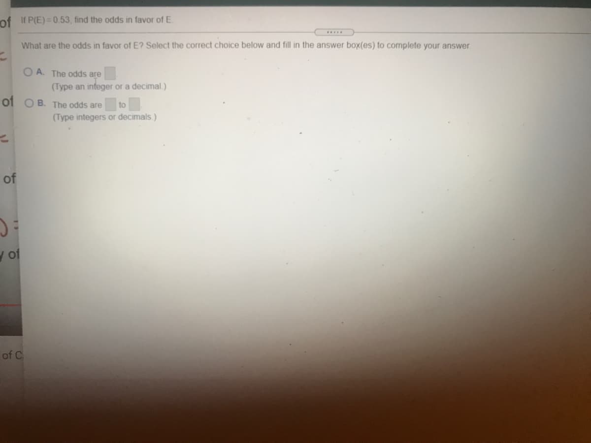 of If P(E) = 0.53, find the odds in favor of E
What are the odds in favor of E? Select the correct choice below and fill in the answer box(es) to complete your answer.
O A. The odds are
(Type an infeger or a decimal.)
of OB. The odds are
to
(Type integers or decimals.)
of
y of
of C
