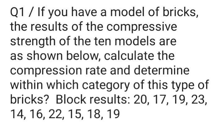 Q1 / If you have a model of bricks,
the results of the compressive
strength of the ten models are
as shown below, calculate the
compression rate and determine
within which category of this type of
bricks? Block results: 20, 17, 19, 23,
14, 16, 22, 15, 18, 19
