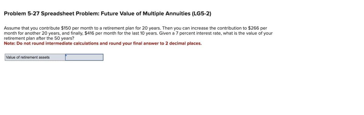 Problem 5-27 Spreadsheet Problem: Future Value of Multiple Annuities (LG5-2)
Assume that you contribute $150 per month to a retirement plan for 20 years. Then you can increase the contribution to $266 per
month for another 20 years, and finally, $416 per month for the last 10 years. Given a 7 percent interest rate, what is the value of your
retirement plan after the 50 years?
Note: Do not round intermediate calculations and round your final answer to 2 decimal places.
Value of retirement assets