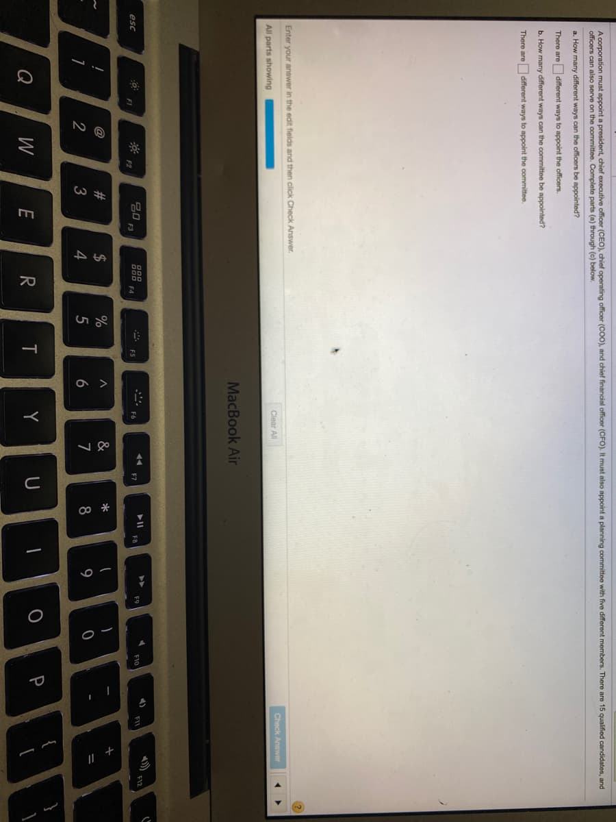A corporation must appoint a president, chief executive officer (CEO), chief operating officer (COO), and chief financial officer (CFO). It must also appoint a planning committee with five different members. There are 15 qualified candidates, and
officers can also serve on the committee. Complete parts (a) through (c) below.
a. How many different ways can the officers be appointed?
There are different ways to appoint the officers.
b. How many different ways can the committee be appointed?
There are different ways to appoint the committee.
Enter your answer in the edit fields and then click Check Answer.
Check Answer
Clear All
All parts showing
MacBook Air
II
F8
F12
吕0
F3
888
F4
F10
esc
F5
F6
F7
F1
F2
@
23
2$
%
&
*
3
4
7
8
9
Q
W
E
R
T
Y
