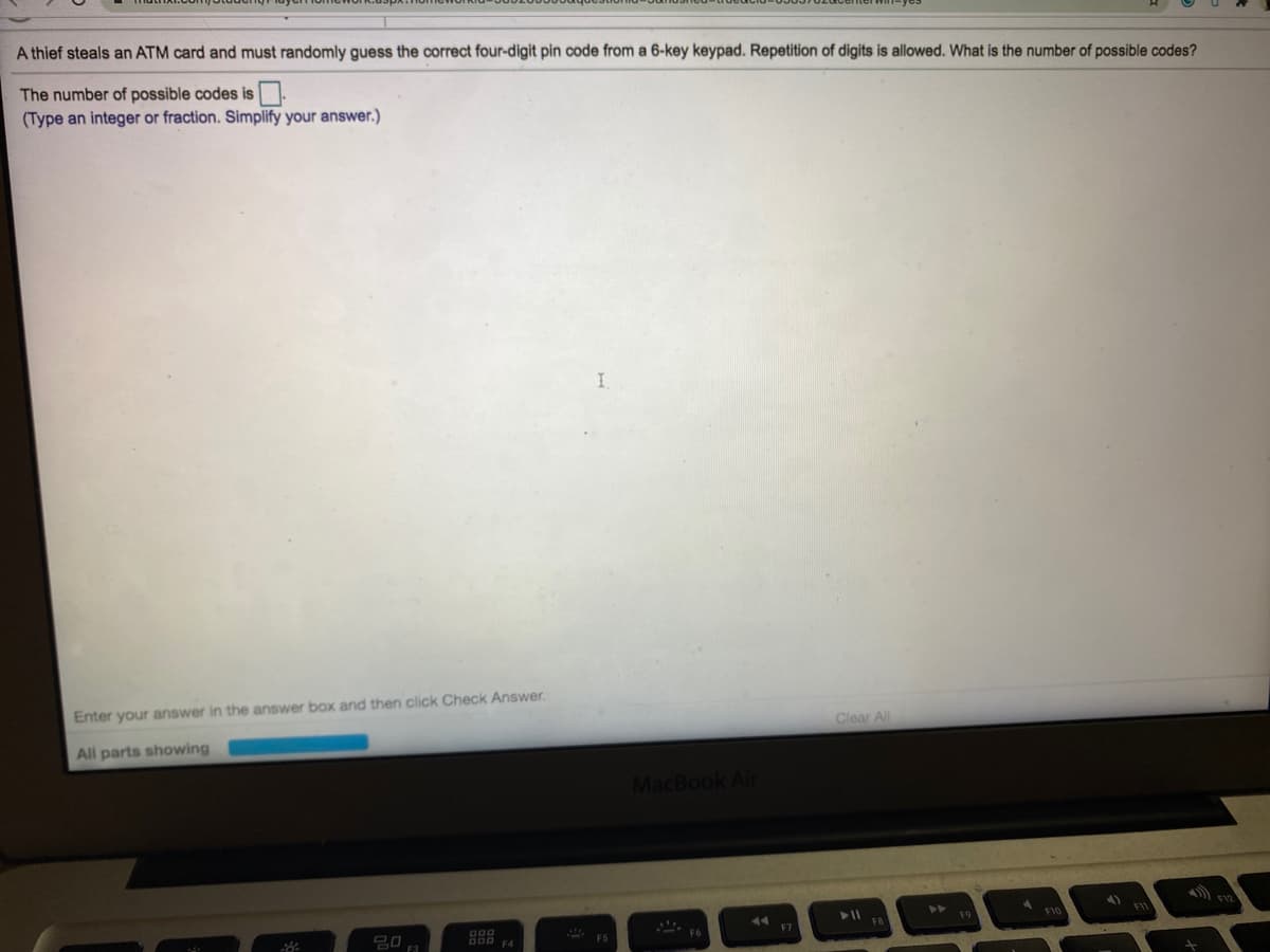 A thief steals an ATM card and must randomly guess the correct four-digit pin code from a 6-key keypad. Repetition of digits is allowed. What is the number of possible codes?
The number of possible codes is
(Type an integer or fraction. Simplify your answer.)
I.
Enter your answer in the answer box and then click Check Answer.
Clear All
All parts showing
MacBook Air
44
F7
20
F6
