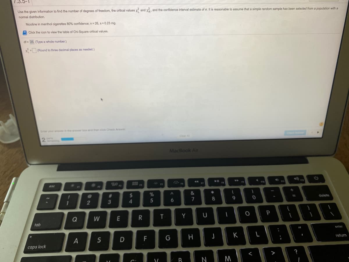 7.3.5-1
Use the given information to find the number of degrees of freedom, the critical values x and xá, and the confidence interval estimate of a. It is reasonable to assume that a simple random sample has been selected from a population with a
normal distribution.
Nicotine in menthol cigarettes 80% confidence; n= 26, s=0.23 mg.
Click the icon to view the table of Chi-Square critical values.
df = 25 (Type a whole number.)
x - (Round to three decimal places as needed.)
Enter your anower in the anower box and then click Check Answer
Clear Al
MacBook Air
20
44
esc
F7
19
%23
%24
*
7
delete
%3D
2
5
8
9
Q
W
E
R.
Y
U
P
tab
enter
S
D
F
G
K
return
caps lock
B
N
M
T
