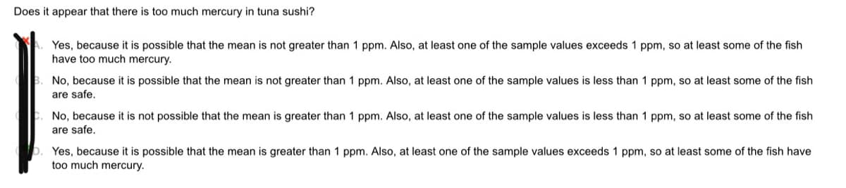 Does it appear that there is too much mercury in tuna sushi?
Yes, because it is possible that the mean is not greater than 1 ppm. Also, at least one of the sample values exceeds 1 ppm, so at least some of the fish
have too much mercury.
No, because it is possible that the mean is not greater than 1 ppm. Also, at least one of the sample values is less than 1 ppm, so at least some of the fish
are safe.
No, because it is not possible that the mean is greater than 1 ppm. Also, at least one of the sample values is less than 1 ppm, so at least some of the fish
are safe,
Yes, because it is possible that the mean is greater than 1 ppm. Also, at least one of the sample values exceeds 1 ppm, so at least some of the fish have
too much mercury.
