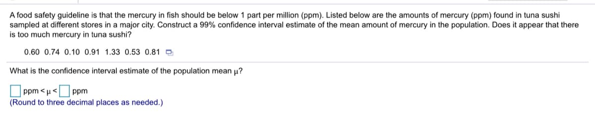 A food safety guideline is that the mercury in fish should be below 1 part per million (ppm). Listed below are the amounts of mercury (ppm) found in tuna sushi
sampled at different stores in a major city. Construct a 99% confidence interval estimate of the mean amount of mercury in the population. Does it appear that there
is too much mercury in tuna sushi?
0.60 0.74 0.10 0.91 1.33 0.53 0.81
What is the confidence interval estimate of the population mean u?
ppm <u< ppm
(Round to three decimal places as needed.)
