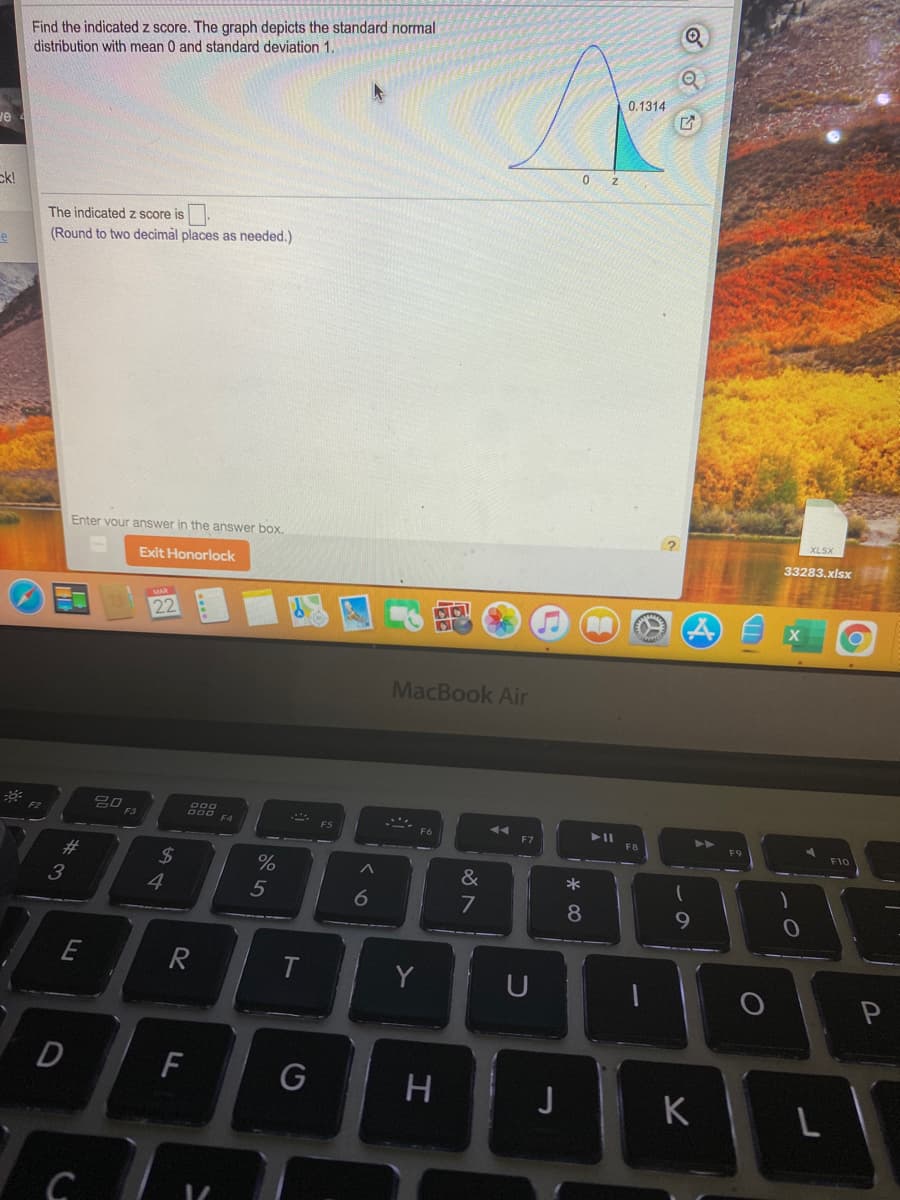 Find the indicated z score. The graph depicts the standard normal
distribution with mean 0 and standard deviation 1.
0.1314
ve
ck!
The indicated z score is
(Round to two decimàl places as needed.)
Enter vour answer in the answer box.
33283.xlsx
Exit Honorlock
22
MacBook Air
F3
F4
F7
F10
23
*
3
4
5
7
9
E
Y
D
F
H
J
K
* c0
