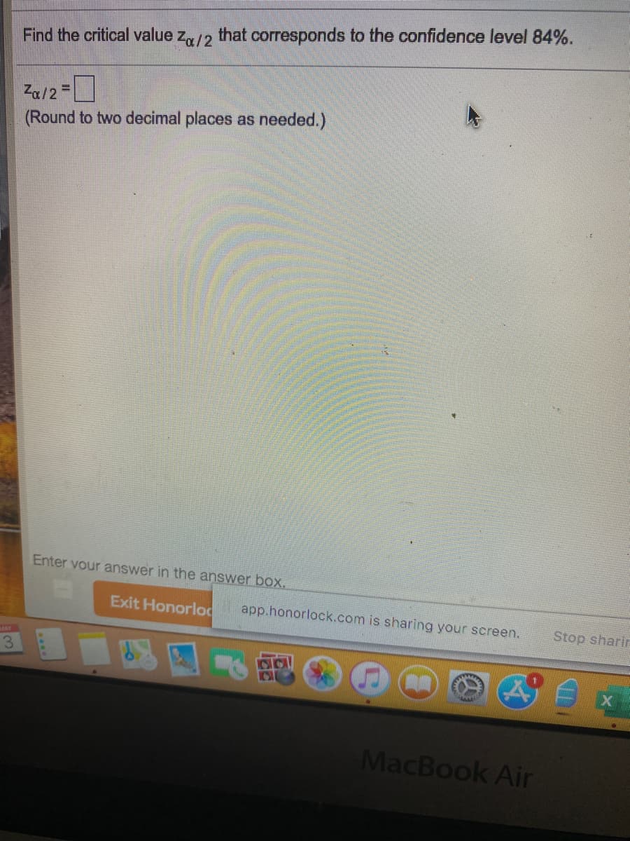 Find the critical value za/2
that corresponds to the confidence level 84%.
Za12=
(Round to two decimal places as needed.)
Enter vour answer in the answer boX.
Exit Honorlod
app.honorlock.com is sharing your screen.
Stop sharir
UAY
3.
MacBook Air
