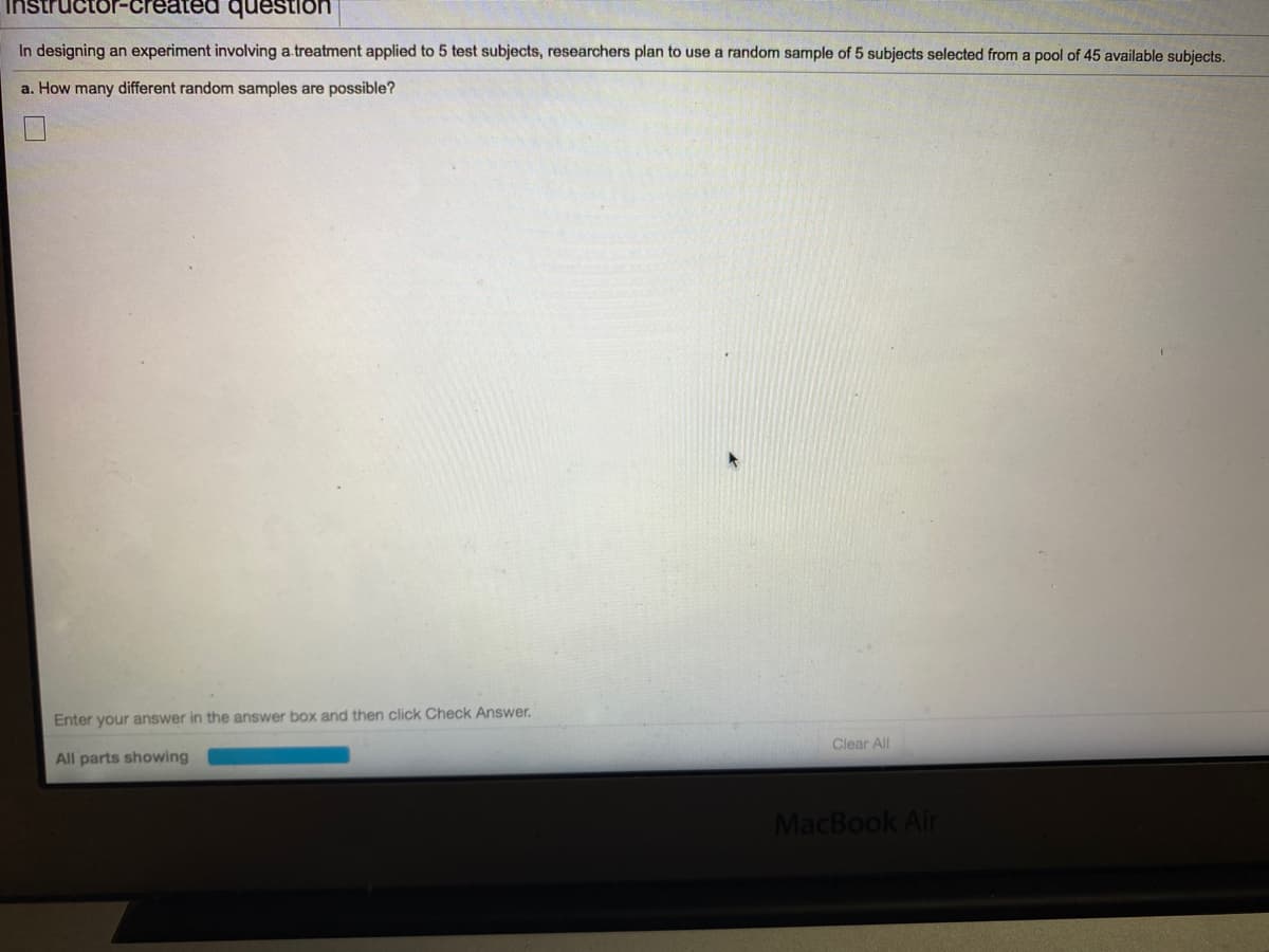 Instructor-created question
In designing an experiment involving a.treatment applied to 5 test subjects, researchers plan to use a random sample of 5 subjects selected from a pool of 45 available subjects.
a. How many different random samples are possible?
Enter your answer in the answer box and then click Check Answer.
Clear All
All parts showing
MacBook Air
