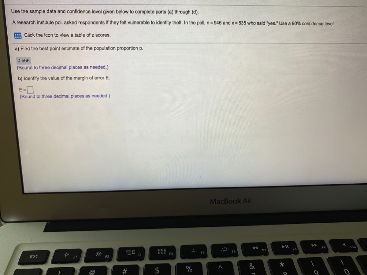 Use the sample data and confidence level given below to complete parts (a) through (d).
A research institute poll asked respondents if they felt vulnerable to identity theft. In the poll, n=946 and x 535 who said "yes." Use a 90% confidence level.
E Click the icon to view a table of z scores.
a) Find the best point estimate of the population proportion p.
0.566
(Round to three decimal places as needed.)
b) Identify the value of the margin of error E.
E =
(Round to three decimal places as needed.)
MacBook Air
F9
F10
FB
D00
F7
20
F3
D00 EA
F5
esc
F1
F2
&
*
2$
%
