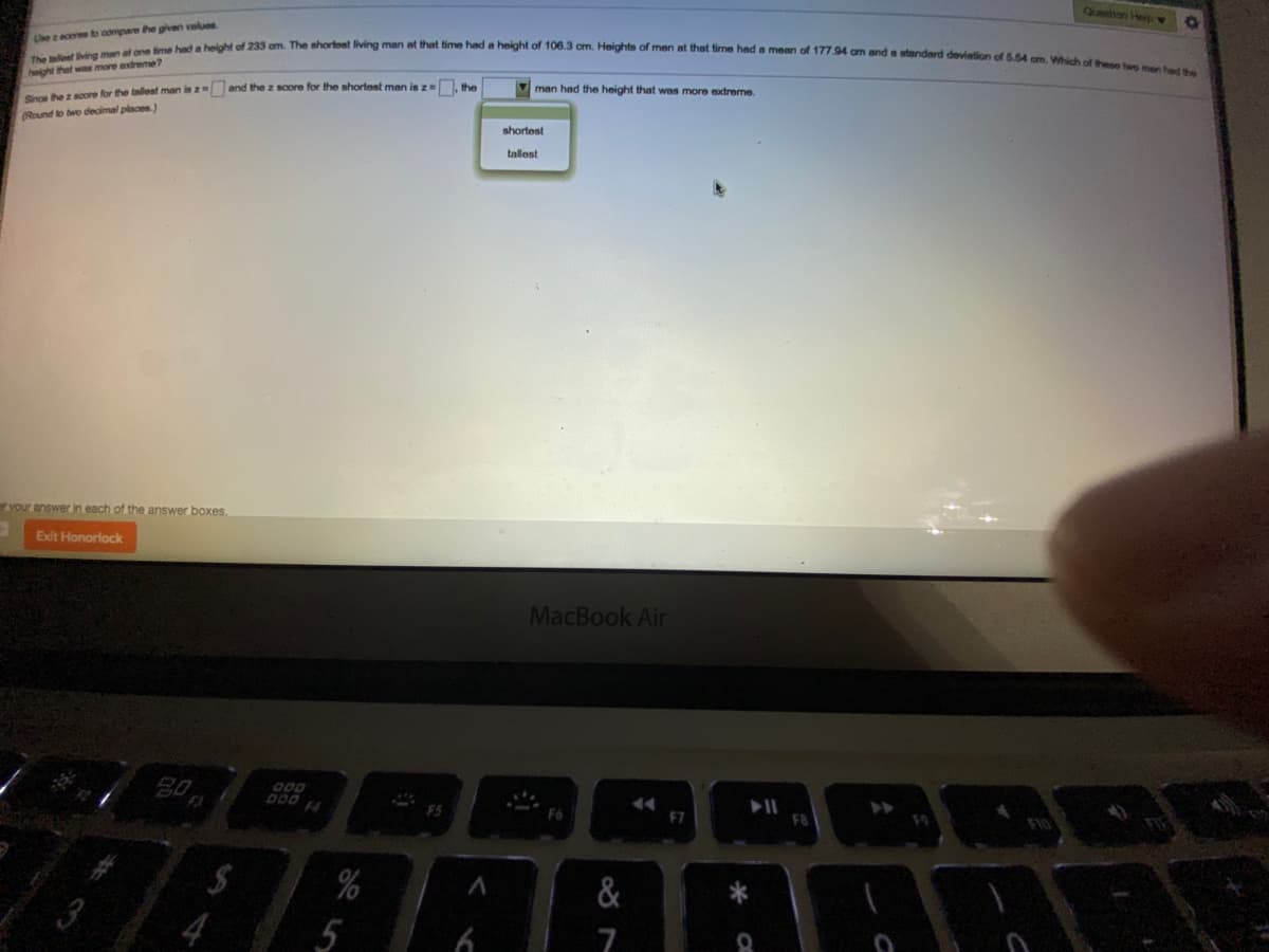 Quesitton Hei
The lest ving man at one fime had a height of 233 om. The shortest living man at that time had a height of 106.3 cm. Heights of men at that time had a mean of 177.94 om and a standard deviation of 5.54 cm. Which of these two men hed the
be zacores to compare the given values.
height that was more extreme?
man had the height that was more extreme.
Soe he 2 soore for the tallest man is z and the z score for the shortest man is ze he
Round to two decimal places.)
shortest
tallost
er vour answer in each of the answer boxes.
Exit Honorlock
MacBook Air
80
D00
F4
F7
%
&
7
%23
