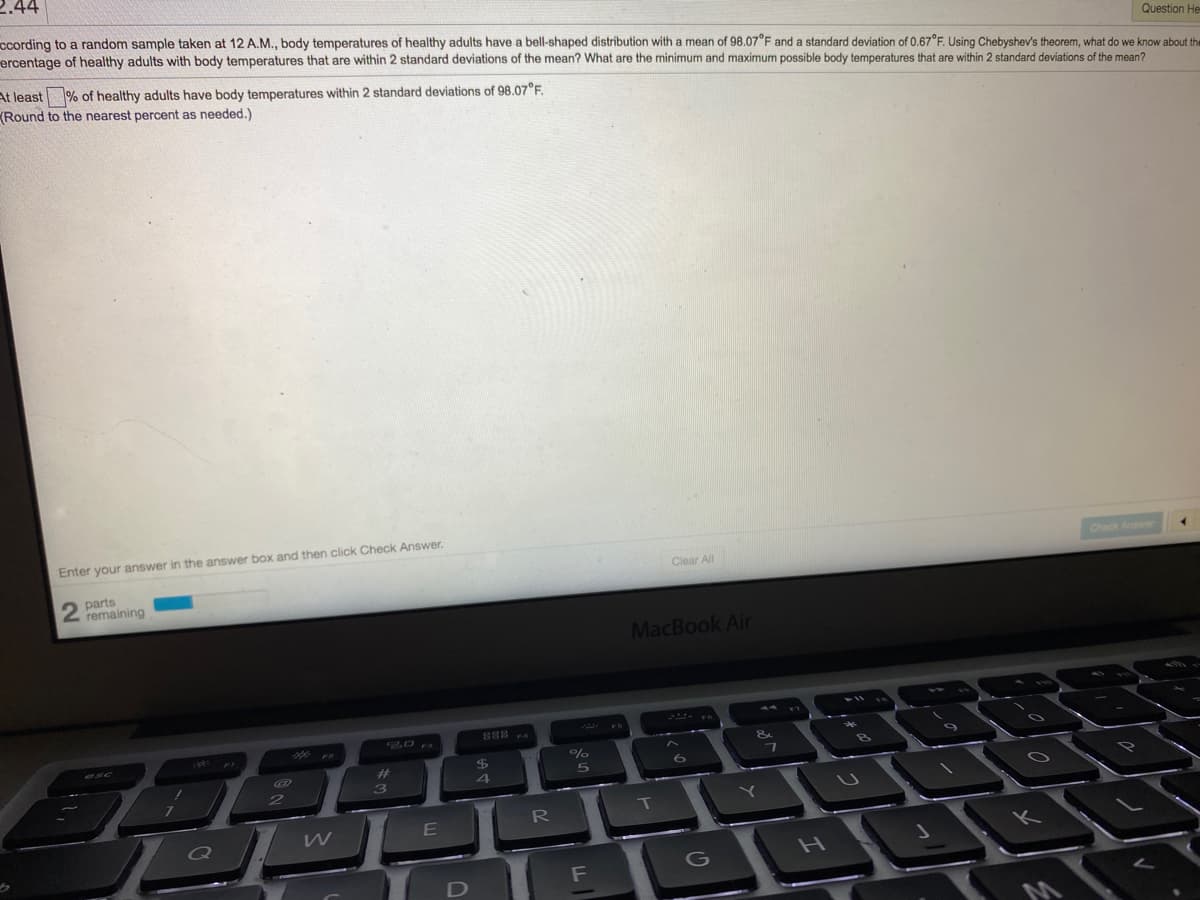 2.44
ccording to a random sample taken at 12 A.M., body temperatures of healthy adults have a bell-shaped distribution with a mean of 98.07°F and a standard deviation of 0.67°F. Using Chebyshev's theorem, what do we know about the
ercentage of healthy adults with body temperatures that are within 2 standard deviations of the mean? What are the minimum and maximum possible body temperatures that are within 2 standard deviations of the mean?
Question He
At least % of healthy adults have body temperatures within 2 standard deviations of 98.07°F.
(Round to the nearest percent as needed.)
Enter your answer in the answer box and then click Check Answer.
Check Answer
Clear All
parts
2 remaining
MacBook Air
%23
4
R
E
