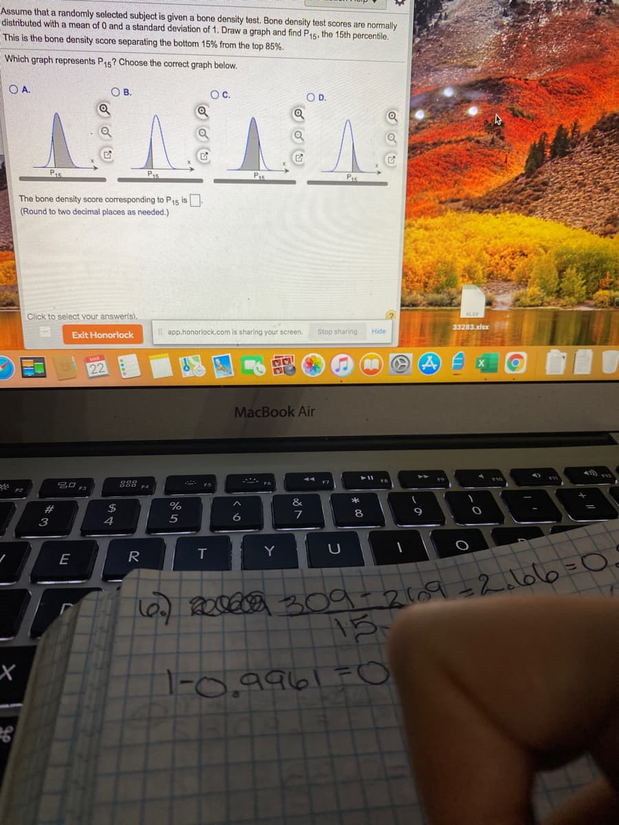 Assume that a randomly selected subject is given a bone density test. Bone density test scores are normally
distributed with a mean of 0 and a standard deviation of 1. Draw a graph and find P15, the 15th percentile.
This is the bone density score separating the bottom 15% from the top 85%.
Which graph represents P15? Choose the correct graph below.
O A.
OB.
Oc.
OD.
P15
P5
Pis
The bone density score corresponding to P15 is
(Round to two decimal places as needed.)
Click to select vour answerls).
33283.xlsx
Exit Honorlock
app.honorlock.com is sharing your screen.
Stop sharing
Hide
MacBook Air
- ES
&
*
#
$
6
7
8
3
4
Y
E
R
1-0,9961=O
