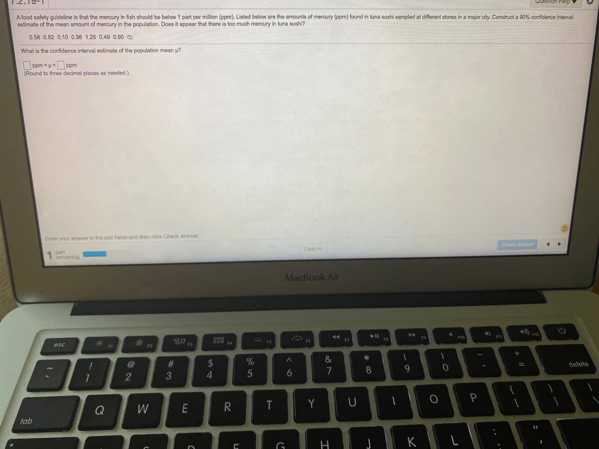 A food safety guideline is that the mercury in fish should be below 1 part per million (ppm). Listed below are the amounts of mercury (ppm) found in tuna sushi sampled at different stores in a major city. Construct a 90% confidence interval
estimate of the mean amount of mercury in the population. Does it appear that there is too much mercury in tuna sushi?
0.58 0.82 0.10 0.98 1.25 0.49 0,90 D
What is the confidence interval estimate of the population mean u?
O ppm <u< ppm
(Round to three decimal places as needed.)
Enter your answer in the edit fields and then click Check Answer.
Check Answe
Clear All
part
1 remaining
MacBook Air
F12
F9
F10
F7
esc
F3
F4
F2
&
%23
2$
delete
5
7
8
2
Q
W
E
R
Y
tab
K
+ II
ーの
つ
エ
