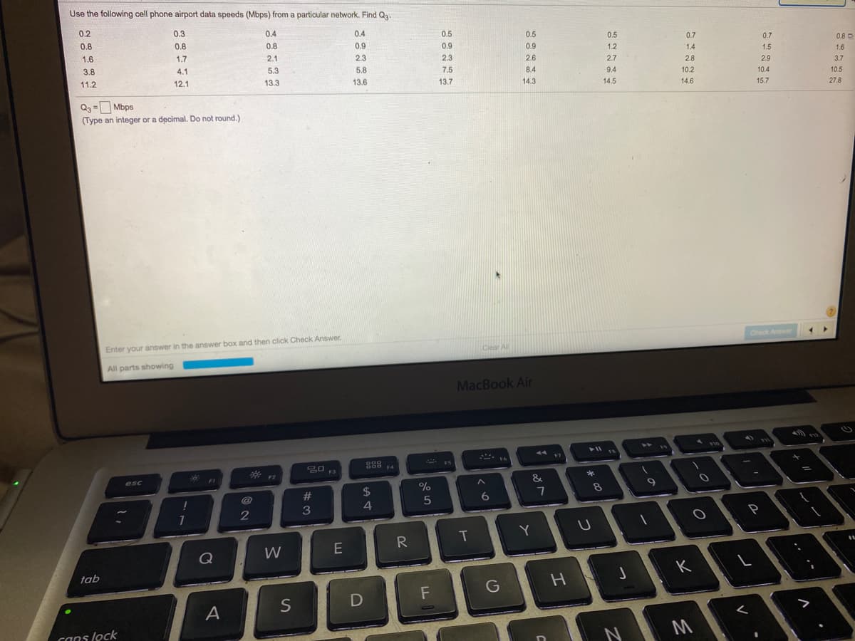 Use the following cell phone airport data speeds (Mbps) from a particular network. Find Q.
0.2
0.3
0.4
0.4
0.8
0.5
0.5
0.8
0.8
0.5
0.7
0.9
0.9
0.7
0.8 O
1.6
1.7
0.9
1.2
2.1
2.3
1.4
1.5
1.6
2.3
2.6
3.8
4.1
5.3
2.7
2.8
2.9
5.8
7.5
8.4
3.7
11.2
12.1
13.3
9.4
10.2
10.4
13.6
13.7
10.5
14.3
14.5
14.6
15.7
27.8
Q3 = Mbps
(Type an integer or a decimal. Do not round.)
Enter your answer in the answer box and then click Check Answer.
Check Anwer
Clear All
All parts showing
MacBook Air
44
F6
20 F3
F5
F4
F2
esc
*
&
23
2$
8
3
4
Y
R
Q
W
tab
K
G
A
S
canslock
