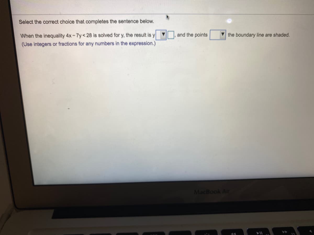 Select the correct choice that.completes the sentence below.
When the inequality 4x-7y<28 is solved for y, the result is y
'y,
and the points
the boundary line are shaded.
(Use integers or fractions for any numbers in the expression.)
MacBook Air
