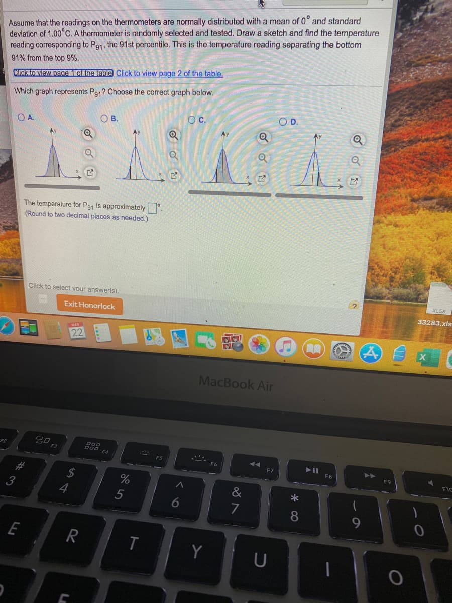 Assume that the readings on the thermometers are normally distributed with a mean of 0° and standard
deviation of 1.00°C. A thermometer is randomly selected and tested. Draw a sketch and find the temperature
reading corresponding to Pa1, the 91st percentile. This is the temperature reading separating the bottom
91% from the top 9%.
Click to view page 1 of the table Click to view page 2 of the table.
Which graph represents Pa,? Choose the correct graph below.
OD.
Oc.
OB.
OA.
Ay
The temperature for P91 is approximately .
(Round to two decimal places as needed.)
XLSX
Click to select vour answerls).
33283.xls
Exit Honorlock
22
MacBook Air
吕0
000
000 F4
F3
F6
F7
F8
F9
FIC
#3
2$
*
3
4
5
6
7
8
E
R
Y
U
