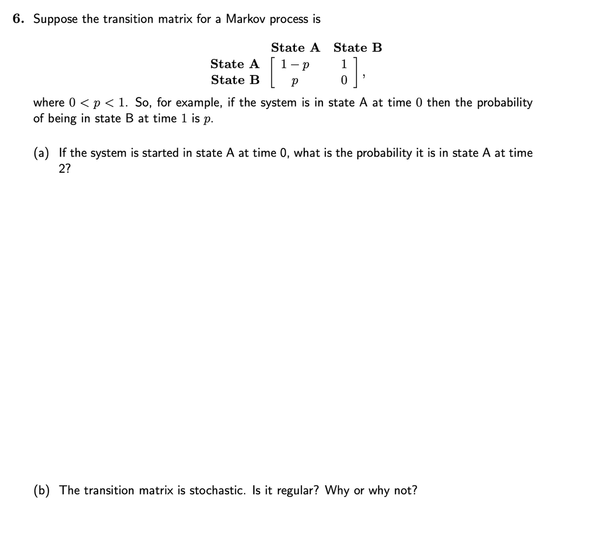 6. Suppose the transition matrix for a Markov process is
State A
State B
State A State B
1
{],
1-P
Р
where 0 < p < 1. So, for example, if the system is in state A at time 0 then the probability
of being in state B at time 1 is p.
(a) If the system is started in state A at time 0, what is the probability it is in state A at time
2?
(b) The transition matrix is stochastic. Is it regular? Why or why not?