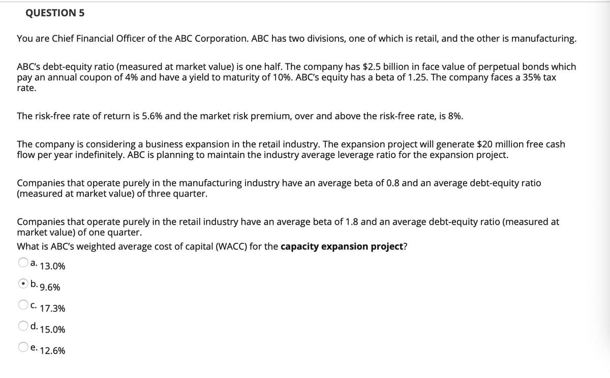 QUESTION 5
You are Chief Financial Officer of the ABC Corporation. ABC has two divisions, one of which is retail, and the other is manufacturing.
ABC's debt-equity ratio (measured at market value) is one half. The company has $2.5 billion in face value of perpetual bonds which
pay an annual coupon of 4% and have a yield to maturity of 10%. ABC's equity has a beta of 1.25. The company faces a 35% tax
rate.
The risk-free rate of return is 5.6% and the market risk premium, over and above the risk-free rate, is 8%.
The company is considering a business expansion in the retail industry. The expansion project will generate $20 million free cash
flow per year indefinitely. ABC is planning to maintain the industry average leverage ratio for the expansion project.
Companies that operate purely in the manufacturing industry have an average beta of 0.8 and an average debt-equity ratio
(measured at market value) of three quarter.
Companies that operate purely in the retail industry have an average beta of 1.8 and an average debt-equity ratio (measured at
market value) of one quarter.
What is ABC's weighted average cost of capital (WACC) for the capacity expansion project?
a. 13.0%
Ob.9.6%
O c. 17.3%
Od. 15.0%
e. 12.6%
