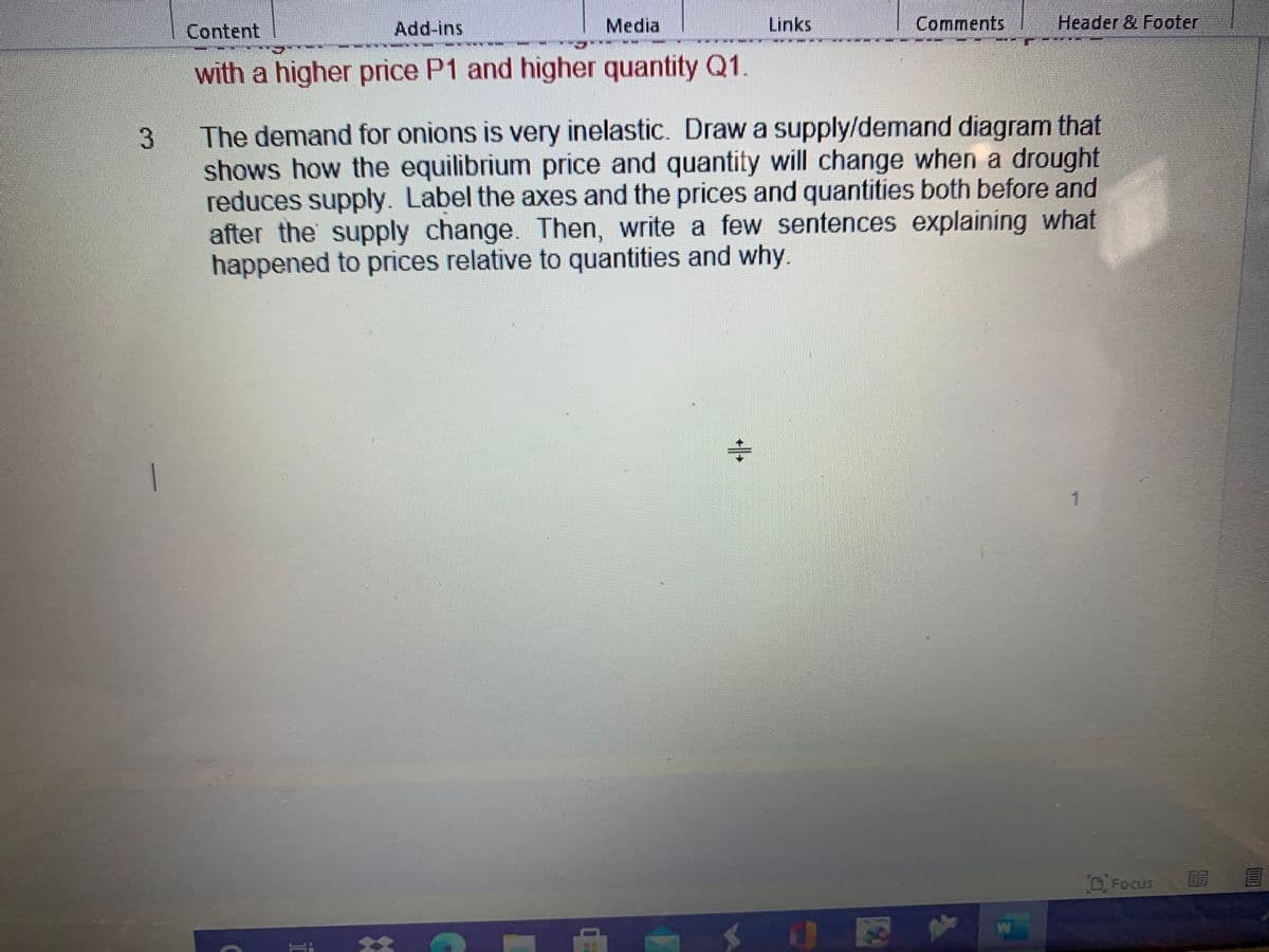 Content
Add-ins
Media
Links
Comments
Header & Footer
with a higher price P1 and higher quantity Q1.
The demand for onions is very inelastic. Draw a supply/demand diagram that
shows how the equilibrium price and quantity will change when a drought
reduces supply. Label the axes and the prices and quantities both before and
after the supply change. Then, write a few sentences explaining what
happened to prices relative to quantities and why
Focus
W
