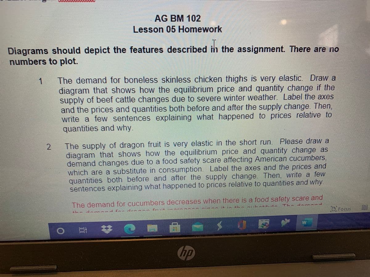 AG BM 102
Lesson 05 Homework
Diagrams should depict the features described im the assignment. There are no
numbers to plot.
The demand for boneless skinless chicken thighs is very elastic. Draw a
diagram that shows how the equilibrium price and quantity change if the
supply of beef cattle changes due to severe winter weather. Label the axes
and the prices and quantities both before and after the supply change Then
write a few sentences explaining what happened to prices relative to
quantities and why.
1
The supply of dragon fruit is very elastic in the short run. Please draw a
diagram that shows how the equilibrium price and quantity change as
demand changes due to a food safety scare affecting American cucumbers,
which are a substitute in consumption. Label the axes and the prices and
quantities both before and after the supply change. Then, write a few
sentences explaining what happened to prices relative to quantities and why.
The demand for cucumbers decreases when there is a food safety scare and
Th d
DFocus
hp
II
