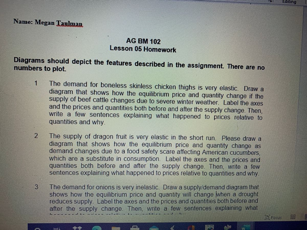 Editing
Name: Megan Taulman
AG BM 102
Lesson 05 Homework
Diagrams should depict the features described in the assignment. There are no
numbers to plot.
The demand for boneless skinless chicken thighs is very elastic. Draw a
diagram that shows how the equilibrium price and quantity change if the
supply of beef cattle changes due to severe winter weather. Label the axes
and the prices and quantities both before and after the supply change Then,
write a few sentences explaining what happened to prices relative to
quantities and why.
1
The supply of dragon fruit is very elastic in the short run. Please draw a
diagram that shows how the equilibrium price and quantity change as
demand changes due to a food safety scare affecting American cucumbers
which are a substitute in consumption. Label the axes and the prices and
quantities both before and after the supply change. Then, write a few
sentences explaining what happened to prices relative to quantities and why
3
The demand for onions is very inelastic. Draw a supply/demand diagram that
shows how the equilibrium price and quantity will change when a drought
reduces supply Label the axes and the prices and quantities both before and
after the supply change. Then, write a few sentences explaining what
DFocus
TTITI
