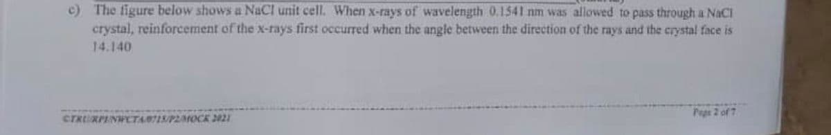 c) The figure below shows a NaCl unit cell. When x-rays of wavelength 0.1541 nm was allowed to pass through a NaCl
crystal, reinforcement of the x-rays first occurred when the angle between the direction of the rays and the crystal face is
14.140
Pege 2 of 7
CTRRPINWCTA0715/P2MOCK 2021
