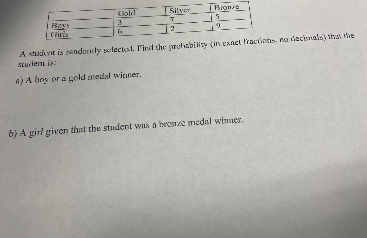 Gold
Silver
Bronze
3
Boys
Girls
6.
2
9.
A student is randomly selected. Find the probability (in exact fractions, no decimals) that the
student is:
a) A boy or a gold medal winner.
b) A girl given that the student was a bronze medal winner.
