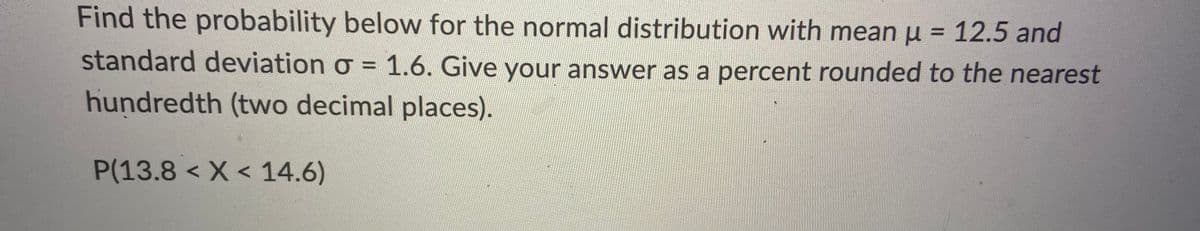 Find the probability below for the normal distribution with mean u = 12.5 and
%3D
standard deviation o = 1.6. Give your answer as a percent rounded to the nearest
%3D
hundredth (tvwo decimal places).
P(13.8 < X < 14.6)
