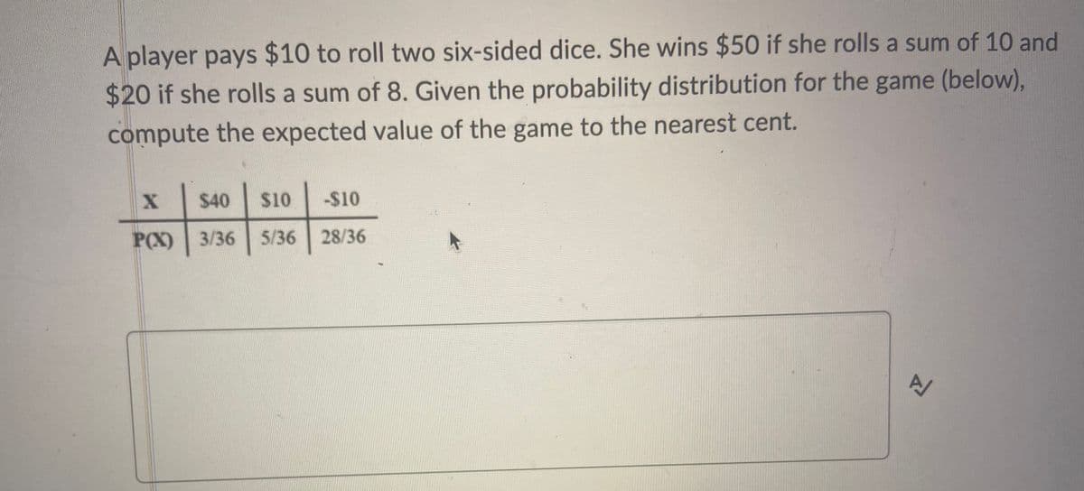 A player pays $10 to roll two six-sided dice. She wins $50 if she rolls a sum of 10 and
$20 if she rolls a sum of 8. Given the probability distribution for the game (below),
compute the expected value of the game to the nearest cent.
$40
$10
-$10
P(X) 3/36
5/36
28/36
