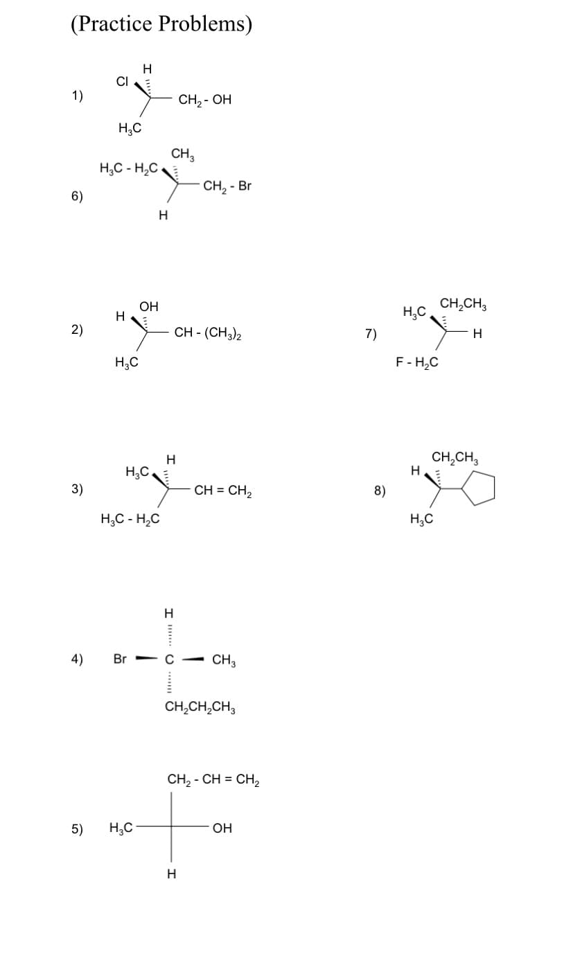 (Practice Problems)
CI
1)
CH, - OH
H;C
CH,
H,C - H,C
CH, - Br
6)
OH
H
CH,CH3
H,C
2)
CH - (CH3)2
7)
H.
H,C
F- H,C
CH,CH,
H,C,
3)
CH = CH2
8)
H;C - H,C
H,C
H.
4)
Br с — CН,
CH,CH,CH3
CH, - CH %3D Cн,
5)
H,C
OH
