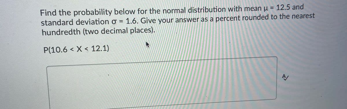 Find the probability below for the normal distribution with mean µ = 12.5 and
standard deviation ơ = 1.6. Give your answer as a percent rounded to the nearest
hundredth (two decimal places).
P(10.6 < X < 12.1)
