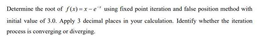 Determine the root of f(x)= r – e * using fixed point iteration and false position method with
initial value of 3.0. Apply 3 decimal places in your calculation. Identify whether the iteration
process is converging or diverging.
