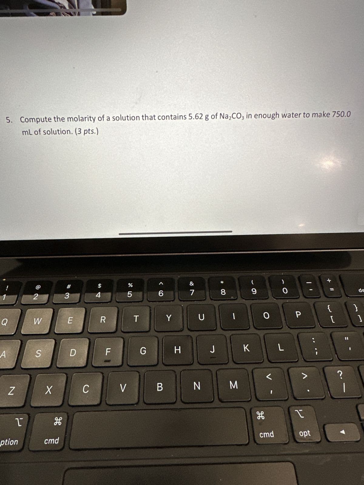 5. Compute the molarity of a solution that contains 5.62 g of Na₂CO3 in enough water to make 750.0
mL of solution. (3 pts.)
1
Q
A
Z
1
ption
2
W
S
X
H
cmd
#3
E
D
C
54
R
F
%
5
V
T
G
< 6
B
Y
H
&
7
U
N
J
* 00
8
O
M
- 9
K
0
C
H
cmd
L
P
at
>
را
opt
+ 11
{ }
[
2.1
de
?
1